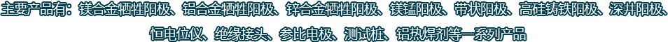 主要產(chǎn)品有：鎂合金犧牲陽(yáng)極、鋁合金犧牲陽(yáng)極、鋅合金犧牲陽(yáng)極、鎂錳陽(yáng)極、帶狀陽(yáng)極、高硅鑄鐵陽(yáng)極、深井陽(yáng)極、恒電位儀、絕緣接頭、參比電極、測(cè)試樁、鋁熱焊劑等一系列產(chǎn)品